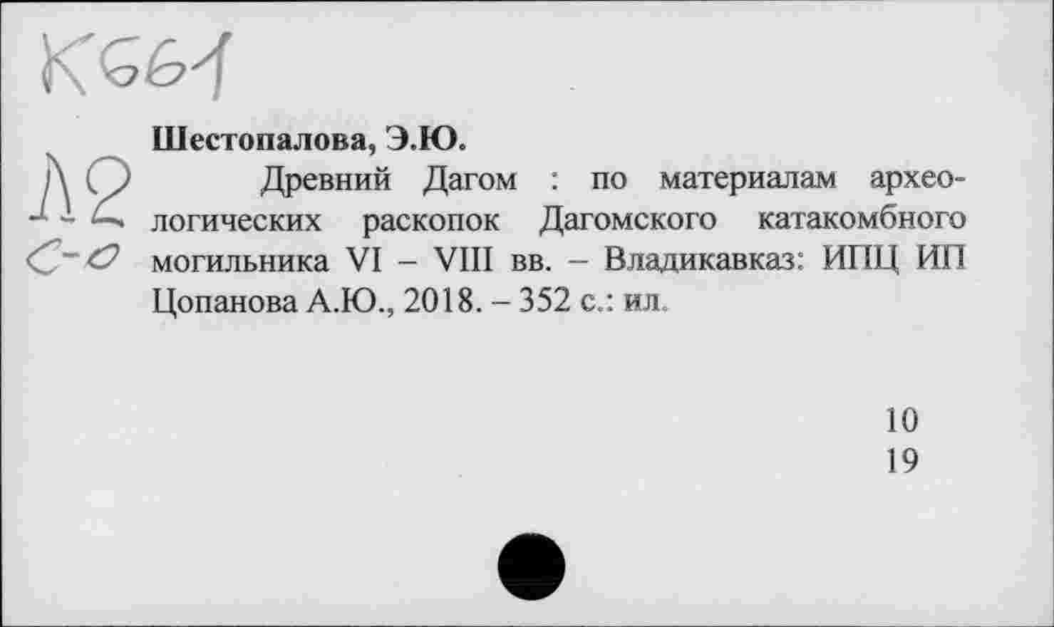 ﻿Шестопалова, Э.Ю.
Древний Дагом : по материалам археологических раскопок Дагомского катакомбного могильника VI - VIII вв. - Владикавказ: ИПЦ ИП Цопанова А.Ю., 2018. - 352 с.: ил.
10
19